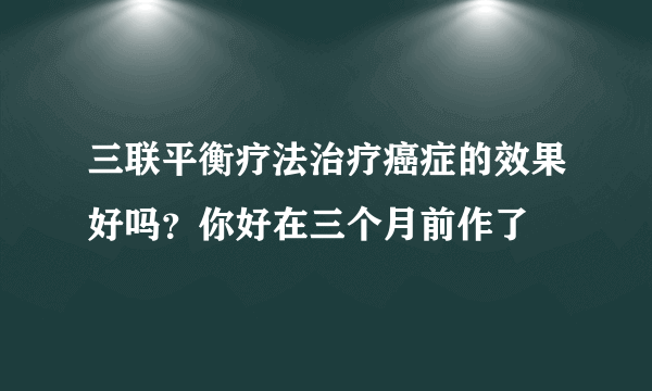 三联平衡疗法治疗癌症的效果好吗？你好在三个月前作了