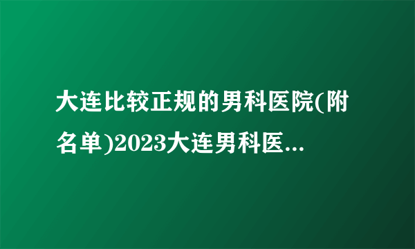 大连比较正规的男科医院(附名单)2023大连男科医院哪家好