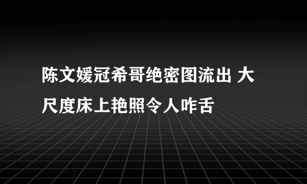 陈文媛冠希哥绝密图流出 大尺度床上艳照令人咋舌