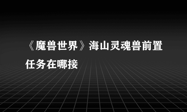 《魔兽世界》海山灵魂兽前置任务在哪接