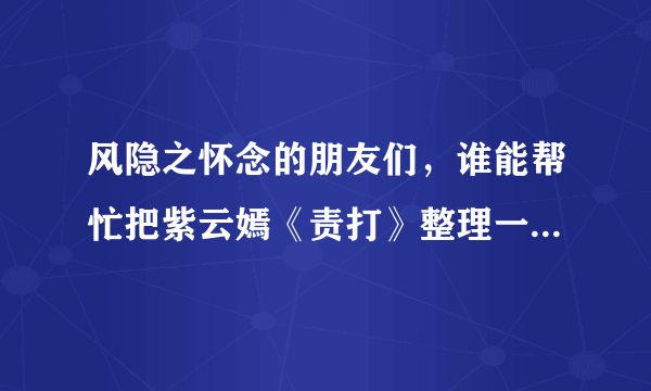 风隐之怀念的朋友们，谁能帮忙把紫云嫣《责打》整理一下发上来啊，别人写的不要啊