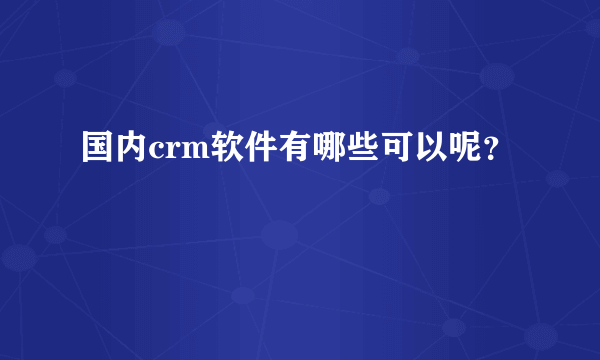 国内crm软件有哪些可以呢？