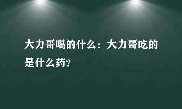 大力哥喝的什么：大力哥吃的是什么药？