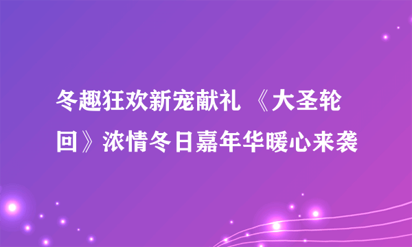 冬趣狂欢新宠献礼 《大圣轮回》浓情冬日嘉年华暖心来袭