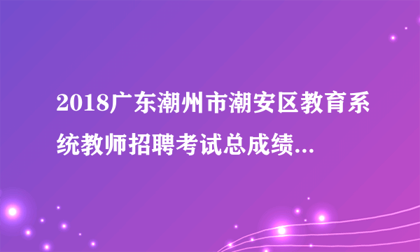 2018广东潮州市潮安区教育系统教师招聘考试总成绩及体检公告