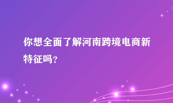 你想全面了解河南跨境电商新特征吗？