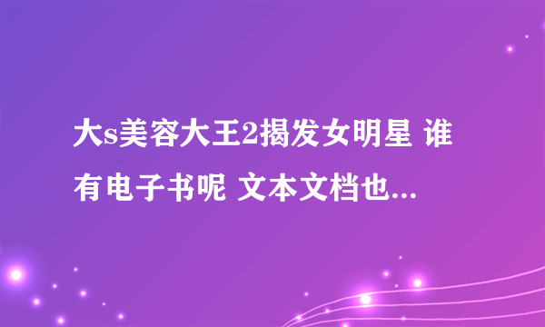 大s美容大王2揭发女明星 谁有电子书呢 文本文档也可也能否传给我呢?多谢啦。 邮箱是：pellin@sina.com