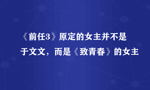 《前任3》原定的女主并不是于文文，而是《致青春》的女主