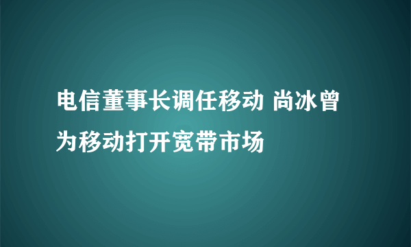 电信董事长调任移动 尚冰曾为移动打开宽带市场