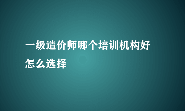 一级造价师哪个培训机构好 怎么选择