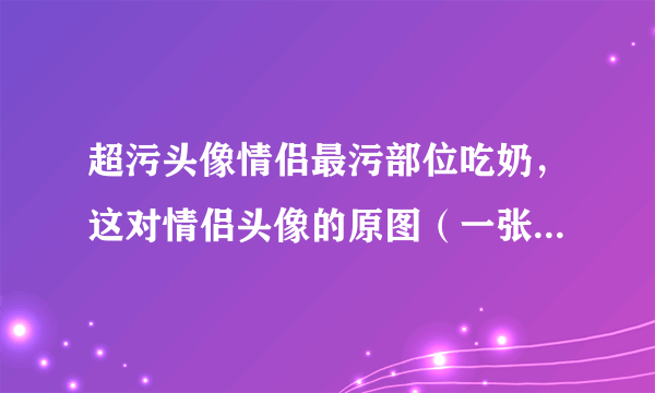 超污头像情侣最污部位吃奶，这对情侣头像的原图（一张的）。或者没有一张的