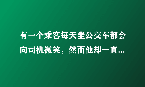 有一个乘客每天坐公交车都会向司机微笑，然而他却一直板着脸。如果你是乘客会如何？