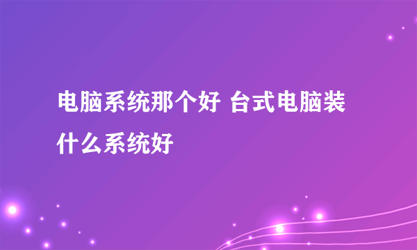 电脑系统那个好 台式电脑装什么系统好