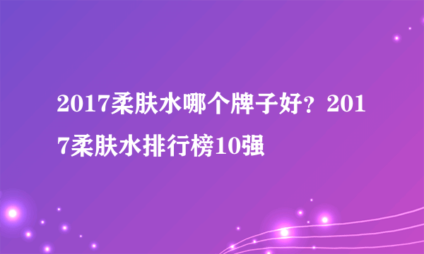 2017柔肤水哪个牌子好？2017柔肤水排行榜10强