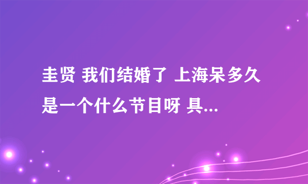 圭贤 我们结婚了 上海呆多久 是一个什么节目呀 具体是个什么情况，我好想知道，那位亲帮帮我~~