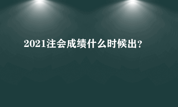 2021注会成绩什么时候出？