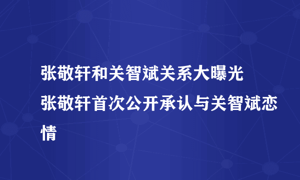 张敬轩和关智斌关系大曝光 张敬轩首次公开承认与关智斌恋情