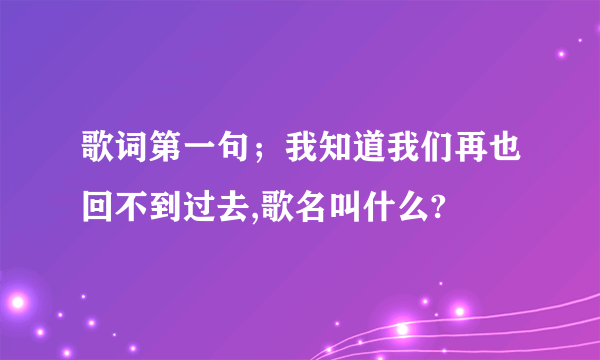 歌词第一句；我知道我们再也回不到过去,歌名叫什么?