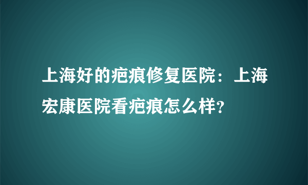 上海好的疤痕修复医院：上海宏康医院看疤痕怎么样？