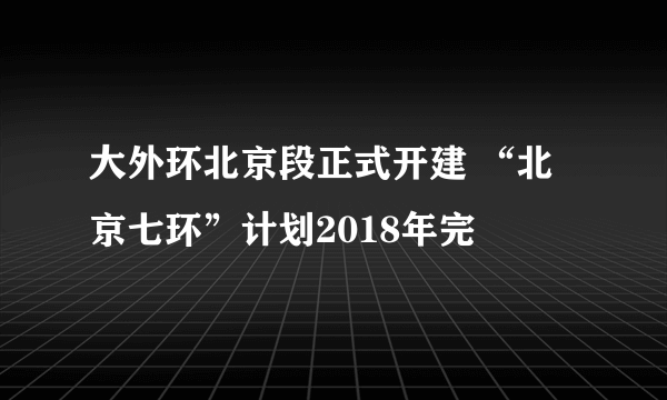 大外环北京段正式开建 “北京七环”计划2018年完