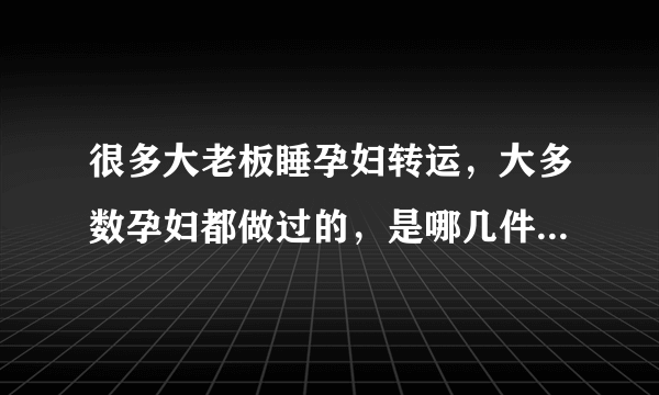 很多大老板睡孕妇转运，大多数孕妇都做过的，是哪几件看起来就很傻的事？