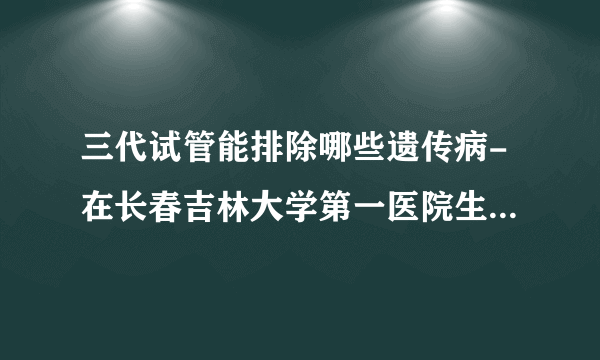 三代试管能排除哪些遗传病-在长春吉林大学第一医院生殖科做三代试管可以解决哪些遗传病？