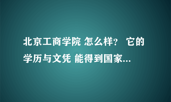 北京工商学院 怎么样？ 它的学历与文凭 能得到国家与社会的承认吗？ - 芝士回答