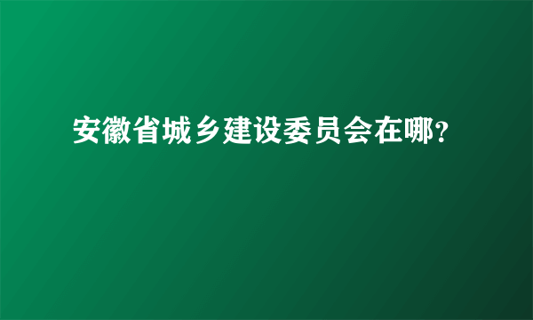 安徽省城乡建设委员会在哪？