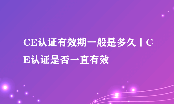 CE认证有效期一般是多久丨CE认证是否一直有效