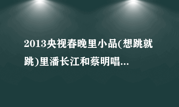 2013央视春晚里小品(想跳就跳)里潘长江和蔡明唱的那个歌是什么？