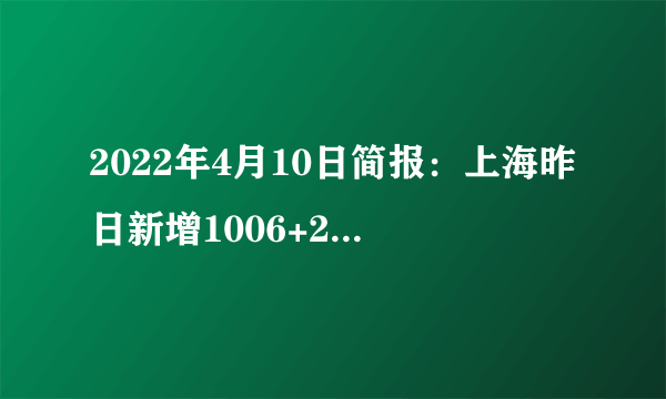 2022年4月10日简报：上海昨日新增1006+23937例；全球疫情快速下降，新增死亡2088例，降至疫情爆发以来新低；台湾本土病例新增442例