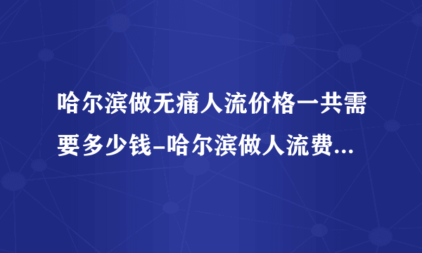 哈尔滨做无痛人流价格一共需要多少钱-哈尔滨做人流费用明细？