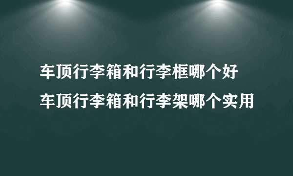 车顶行李箱和行李框哪个好 车顶行李箱和行李架哪个实用