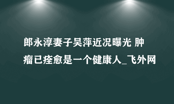 郎永淳妻子吴萍近况曝光 肿瘤已痊愈是一个健康人_飞外网