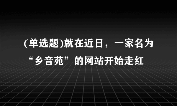 (单选题)就在近日，一家名为“乡音苑”的网站开始走红