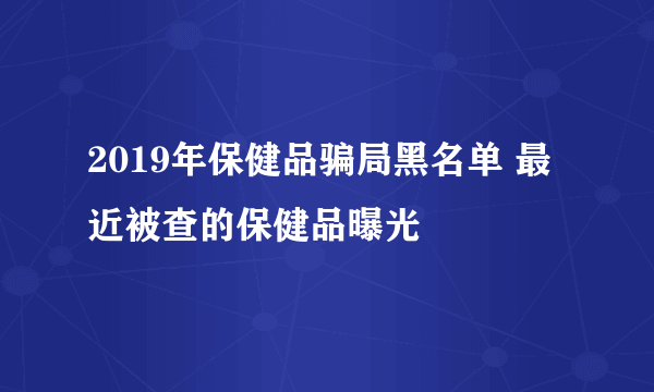 2019年保健品骗局黑名单 最近被查的保健品曝光