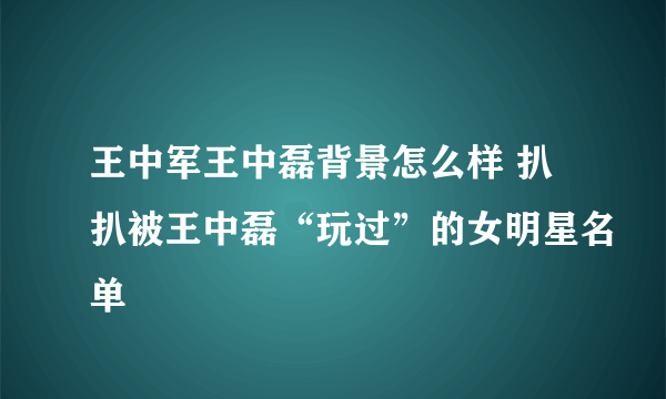 王中军王中磊背景怎么样 扒扒被王中磊“玩过”的女明星名单