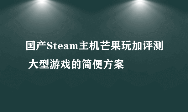 国产Steam主机芒果玩加评测 大型游戏的简便方案