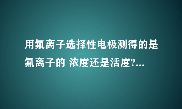 用氟离子选择性电极测得的是氟离子的 浓度还是活度?如要测得氟离子的浓度,应该怎么办?