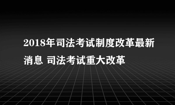 2018年司法考试制度改革最新消息 司法考试重大改革