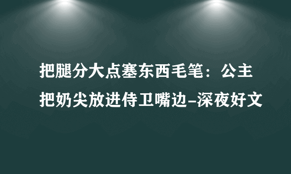 把腿分大点塞东西毛笔：公主把奶尖放进侍卫嘴边-深夜好文