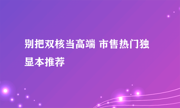 别把双核当高端 市售热门独显本推荐