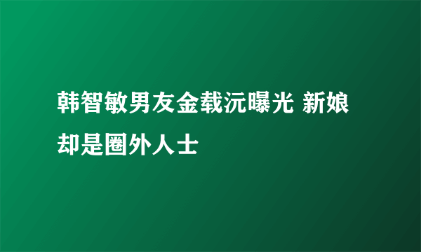 韩智敏男友金载沅曝光 新娘却是圈外人士