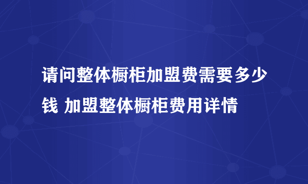 请问整体橱柜加盟费需要多少钱 加盟整体橱柜费用详情