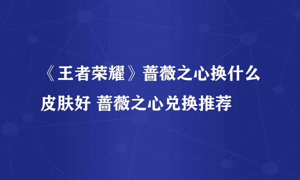 《王者荣耀》蔷薇之心换什么皮肤好 蔷薇之心兑换推荐