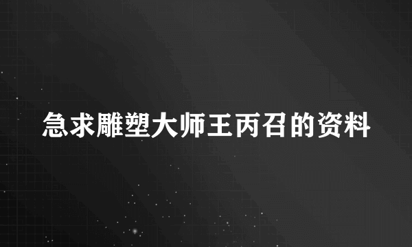 急求雕塑大师王丙召的资料