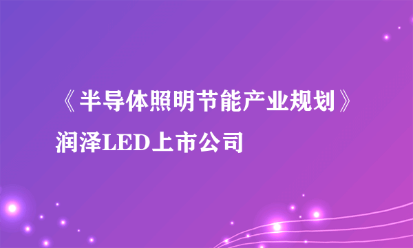 《半导体照明节能产业规划》润泽LED上市公司