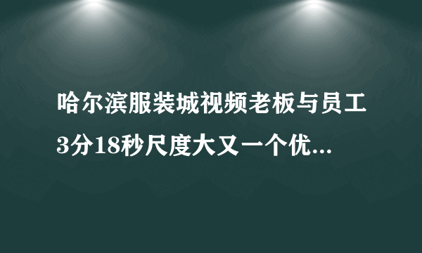 哈尔滨服装城视频老板与员工3分18秒尺度大又一个优衣库?_飞外网