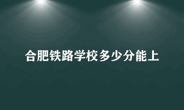 合肥铁路学校多少分能上