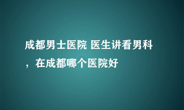 成都男士医院 医生讲看男科，在成都哪个医院好